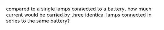 compared to a single lamps connected to a battery, how much current would be carried by three identical lamps connected in series to the same battery?