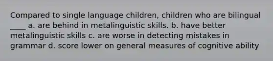 Compared to single language children, children who are bilingual ____ a. are behind in metalinguistic skills. b. have better metalinguistic skills c. are worse in detecting mistakes in grammar d. score lower on general measures of cognitive ability