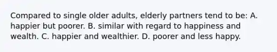 Compared to single older adults, elderly partners tend to be: A. happier but poorer. B. similar with regard to happiness and wealth. C. happier and wealthier. D. poorer and less happy.