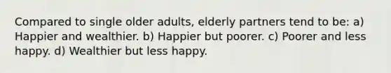 Compared to single older adults, elderly partners tend to be: a) Happier and wealthier. b) Happier but poorer. c) Poorer and less happy. d) Wealthier but less happy.