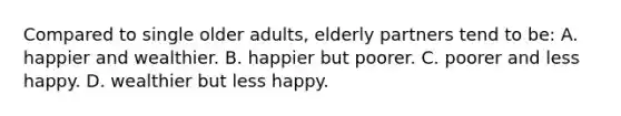 Compared to single older adults, elderly partners tend to be: A. happier and wealthier. B. happier but poorer. C. poorer and less happy. D. wealthier but less happy.