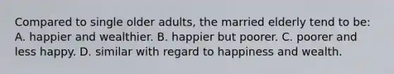 Compared to single older adults, the married elderly tend to be: A. happier and wealthier. B. happier but poorer. C. poorer and less happy. D. similar with regard to happiness and wealth.