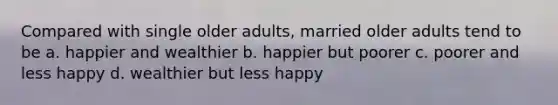 Compared with single older adults, married older adults tend to be a. happier and wealthier b. happier but poorer c. poorer and less happy d. wealthier but less happy