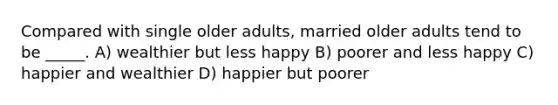 Compared with single older adults, married older adults tend to be _____. A) wealthier but less happy B) poorer and less happy C) happier and wealthier D) happier but poorer