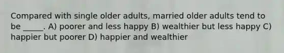 Compared with single older adults, married older adults tend to be _____. A) poorer and less happy B) wealthier but less happy C) happier but poorer D) happier and wealthier