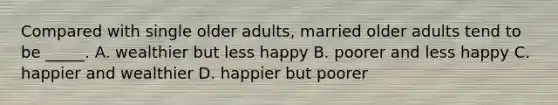 Compared with single older adults, married older adults tend to be _____. A. wealthier but less happy B. poorer and less happy C. happier and wealthier D. happier but poorer