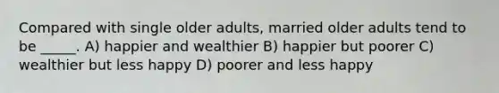 Compared with single older adults, married older adults tend to be _____. A) happier and wealthier B) happier but poorer C) wealthier but less happy D) poorer and less happy