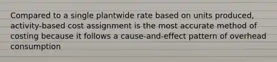 Compared to a single plantwide rate based on units produced, activity-based cost assignment is the most accurate method of costing because it follows a cause-and-effect pattern of overhead consumption