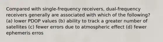 Compared with single-frequency receivers, dual-frequency receivers generally are associated with which of the following? (a) lower PDOP values (b) ability to track a greater number of satellites (c) fewer errors due to atmospheric effect (d) fewer ephemeris erros