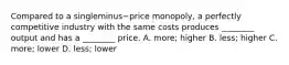 Compared to a singleminus−price ​monopoly, a perfectly competitive industry with the same costs produces​ ________ output and has a​ ________ price. A. ​more; higher B. ​less; higher C. ​more; lower D. ​less; lower