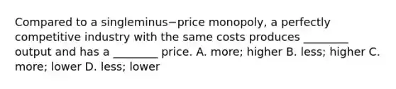 Compared to a singleminus−price ​monopoly, a perfectly competitive industry with the same costs produces​ ________ output and has a​ ________ price. A. ​more; higher B. ​less; higher C. ​more; lower D. ​less; lower