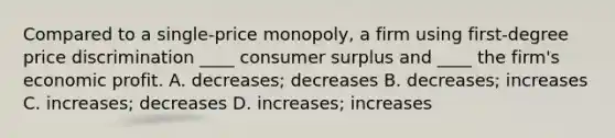 Compared to a​ single-price monopoly, a firm using​ first-degree price discrimination​ ____ consumer surplus and​ ____ the​ firm's economic profit. A. ​decreases; decreases B. ​decreases; increases C. ​increases; decreases D. ​increases; increases