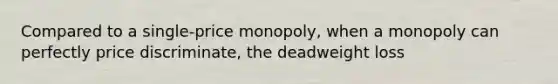 Compared to a single-price monopoly, when a monopoly can perfectly price discriminate, the deadweight loss