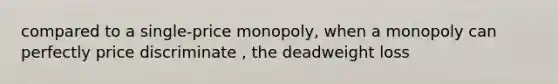 compared to a single-price monopoly, when a monopoly can perfectly price discriminate , the deadweight loss