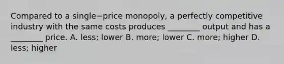 Compared to a single−price ​monopoly, a perfectly competitive industry with the same costs produces​ ________ output and has a​ ________ price. A. ​less; lower B. ​more; lower C. ​more; higher D. ​less; higher