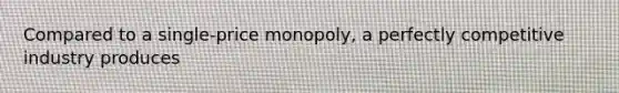 Compared to a single-price monopoly, a perfectly competitive industry produces