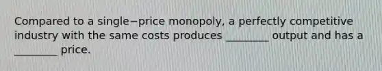 Compared to a single−price monopoly, a perfectly competitive industry with the same costs produces​ ________ output and has a​ ________ price.