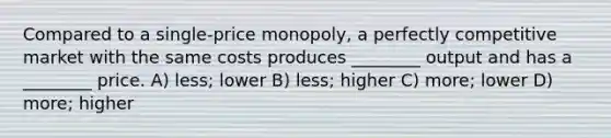 Compared to a single-price monopoly, a perfectly competitive market with the same costs produces ________ output and has a ________ price. A) less; lower B) less; higher C) more; lower D) more; higher