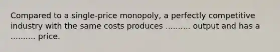 Compared to a single-price monopoly, a perfectly competitive industry with the same costs produces .......... output and has a .......... price.