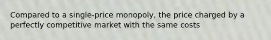 Compared to a single-price monopoly, the price charged by a perfectly competitive market with the same costs