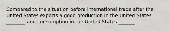 Compared to the situation before international trade after the United States exports a good production in the United States ________ and consumption in the United States _______