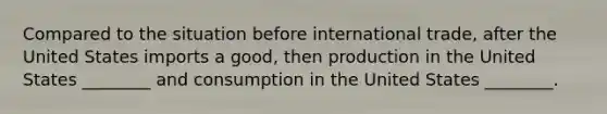 Compared to the situation before international trade, after the United States imports a good, then production in the United States ________ and consumption in the United States ________.