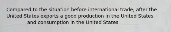 Compared to the situation before international trade, after the United States exports a good production in the United States ________ and consumption in the United States ________