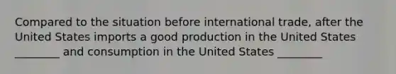 Compared to the situation before international trade, after the United States imports a good production in the United States ________ and consumption in the United States ________