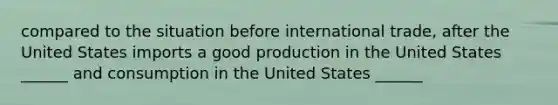 compared to the situation before international trade, after the United States imports a good production in the United States ______ and consumption in the United States ______