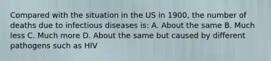 Compared with the situation in the US in 1900, the number of deaths due to infectious diseases is: A. About the same B. Much less C. Much more D. About the same but caused by different pathogens such as HIV