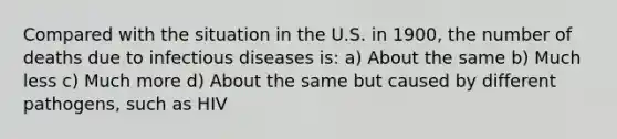 Compared with the situation in the U.S. in 1900, the number of deaths due to infectious diseases is: a) About the same b) Much less c) Much more d) About the same but caused by different pathogens, such as HIV