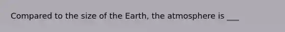 Compared to the size of the Earth, the atmosphere is ___