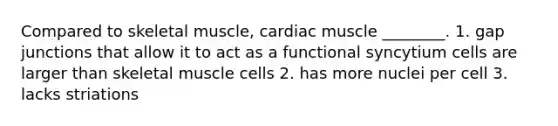 Compared to skeletal muscle, cardiac muscle ________. 1. gap junctions that allow it to act as a functional syncytium cells are larger than skeletal muscle cells 2. has more nuclei per cell 3. lacks striations