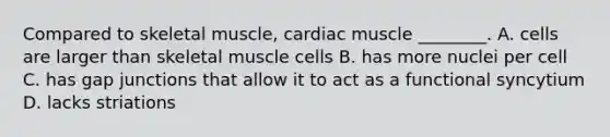 Compared to skeletal muscle, cardiac muscle ________. A. cells are larger than skeletal muscle cells B. has more nuclei per cell C. has gap junctions that allow it to act as a functional syncytium D. lacks striations