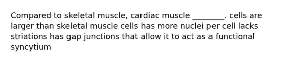 Compared to skeletal muscle, cardiac muscle ________. cells are larger than skeletal muscle cells has more nuclei per cell lacks striations has gap junctions that allow it to act as a functional syncytium