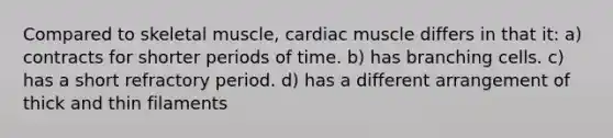 Compared to skeletal muscle, cardiac muscle differs in that it: a) contracts for shorter periods of time. b) has branching cells. c) has a short refractory period. d) has a different arrangement of thick and thin filaments