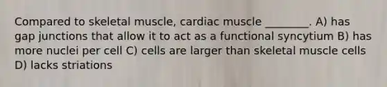 Compared to skeletal muscle, cardiac muscle ________. A) has gap junctions that allow it to act as a functional syncytium B) has more nuclei per cell C) cells are larger than skeletal muscle cells D) lacks striations