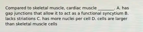 Compared to skeletal muscle, cardiac muscle ________. A. has gap junctions that allow it to act as a functional syncytium B. lacks striations C. has more nuclei per cell D. cells are larger than skeletal muscle cells