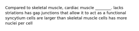 Compared to skeletal muscle, cardiac muscle ________. lacks striations has gap junctions that allow it to act as a functional syncytium cells are larger than skeletal muscle cells has more nuclei per cell