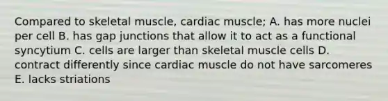 Compared to skeletal muscle, cardiac muscle; A. has more nuclei per cell B. has gap junctions that allow it to act as a functional syncytium C. cells are larger than skeletal muscle cells D. contract differently since cardiac muscle do not have sarcomeres E. lacks striations