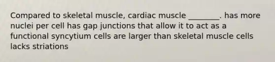 Compared to skeletal muscle, cardiac muscle ________. has more nuclei per cell has gap junctions that allow it to act as a functional syncytium cells are larger than skeletal muscle cells lacks striations