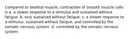 Compared to skeletal muscle, contraction of smooth muscle cells is a. a slower response to a stimulus and sustained without fatigue. b. only sustained without fatigue. c. a slower response to a stimulus, sustained without fatigue, and controlled by the somatic nervous system. d. controlled by the somatic nervous system.