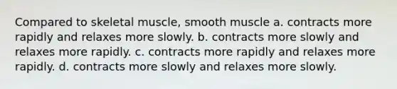 Compared to skeletal muscle, smooth muscle a. contracts more rapidly and relaxes more slowly. b. contracts more slowly and relaxes more rapidly. c. contracts more rapidly and relaxes more rapidly. d. contracts more slowly and relaxes more slowly.