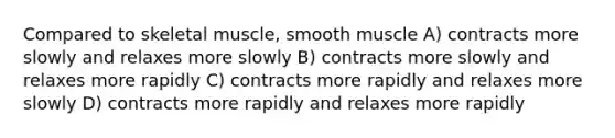 Compared to skeletal muscle, smooth muscle A) contracts more slowly and relaxes more slowly B) contracts more slowly and relaxes more rapidly C) contracts more rapidly and relaxes more slowly D) contracts more rapidly and relaxes more rapidly