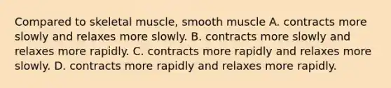 Compared to skeletal muscle, smooth muscle A. contracts more slowly and relaxes more slowly. B. contracts more slowly and relaxes more rapidly. C. contracts more rapidly and relaxes more slowly. D. contracts more rapidly and relaxes more rapidly.