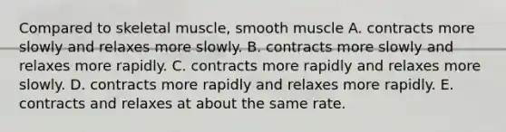 Compared to skeletal muscle, smooth muscle A. contracts more slowly and relaxes more slowly. B. contracts more slowly and relaxes more rapidly. C. contracts more rapidly and relaxes more slowly. D. contracts more rapidly and relaxes more rapidly. E. contracts and relaxes at about the same rate.