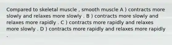 Compared to skeletal muscle , smooth muscle A ) contracts more slowly and relaxes more slowly . B ) contracts more slowly and relaxes more rapidly . C ) contracts more rapidly and relaxes more slowly . D ) contracts more rapidly and relaxes more rapidly .