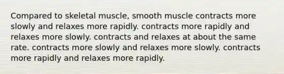 Compared to skeletal muscle, smooth muscle contracts more slowly and relaxes more rapidly. contracts more rapidly and relaxes more slowly. contracts and relaxes at about the same rate. contracts more slowly and relaxes more slowly. contracts more rapidly and relaxes more rapidly.