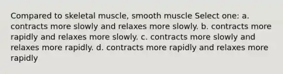 Compared to skeletal muscle, smooth muscle Select one: a. contracts more slowly and relaxes more slowly. b. contracts more rapidly and relaxes more slowly. c. contracts more slowly and relaxes more rapidly. d. contracts more rapidly and relaxes more rapidly