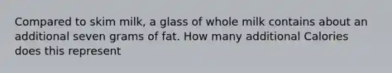 Compared to skim milk, a glass of whole milk contains about an additional seven grams of fat. How many additional Calories does this represent